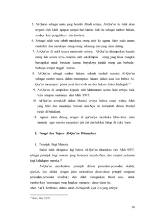 16
5. Al-Quran sebagai suatu yang bersifat Abadi artinya, Al-Qur’an itu tidak akan
terganti oleh kitab apapun sampai hari kiamat baik itu sebagai sumber hukum,
sumber ilmu pengetahuan dan lain-lain.
6. Sebagai salah satu sebab masuknya orang arab ke agama Islam pada zaman
rasulallah dan masuknya orang-orang sekarang dan yang akan datang.
7. Al-Qur’an di nukil secara mutawattir artinya, Al-Qur’an disampaikan kepada
orang lain secara terus-menerus oleh sekelompok orang yang tidak mungkin
bersepakat untuk berdusta karena banyaknya jumlah orang dan berbeda-
bedanya tempat tinggal mereka.
8. Al-Qur’an sebagai sumber hukum, seluruh mazhab sepakat Al-Qur’an
sebagai sumber utama dalam menetapkan hukum, dalam kata lain bahwa Al-
Qur’an menempati posisi awal dari tertib sumber hukum dalam berhujjah.15
9. Al-Qur’an di sampaikan kepada nabi Muhammad secara lisan artinya, baik
lafaz ataupun maknanya dari Allah SWT.
10. Al-Qur’an termaktub dalam Mushaf, artinya bahwa setiap wahyu Allah
yang lafaz dan maknanya berasal dari-Nya itu termaktub dalam Mushaf
(telah di bukukan).
11. Agama islam datang dengan al qur'annya membuka lebar-lebar mata
manusia agar mereka manyadari jati diri dan hakikat hidup di muka bumi.
E. Fungsi dan Tujuan Al-Qur’an Diturunkan
1. Petunjuk Bagi Manusia
Sudah tidak diragukan lagi bahwa Al-Qur’an diturunkan oleh Allah SWT.
sebagai petunjuk bagi manusia yang bertaqwa kepada-Nya, dan menjadi pedoman
bagi kehidupan mereka.11
Al-Qur’an memberikan petunjuk dalam persoalan-persoalan akidah,
syari’ah, dan akhlak dengan jalan meletakkan dasar-dasar prinsipil mengenai
persoalan-persoalan tersebut.; dan Allah menugaskan Rasul saw., untuk
memberikan keterangan yang lengkap mengenai dasar-dasar itu.
Allah SWT. berfirman dalam surah Al-Baqarah ayat 2-4 yang artinya:
11 Ibid., hlm. 52-55
 