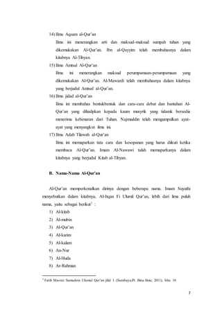 7
14) Ilmu Aqsam al-Qur’an
Ilmu ini menerangkan arti dan maksud-maksud sumpah tuhan yang
dikemukakan Al-Qur’an. Ibn al-Qayyim telah membahasnya dalam
kitabnya Al-Tibyan.
15) Ilmu Amtsal Al-Qur’an
Ilmu ini menerangkan maksud perumpamaan-perumpamaan yang
dikemukakan Al-Qur’an. Al-Mawardi telah membahasnya dalam kitabnya
yang berjudul Amtsal al-Qur’an.
16) Ilmu jidad al-Qur’an
Ilmu ini membahas bentukbentuk dan cara-cara debat dan bantahan Al-
Qur’an yang dihadpkan kepada kaum musyrik yang tidamk bersedia
menerima kebenaran dari Tuhan. Najmuddin telah mengumpulkan ayat-
ayat yang menyangkut ilmu ini.
17) Ilmu Adab Tilawah al-Qur’an
Ilmu ini memaparkan tata cara dan kesopanan yang harus diikuti ketika
membaca Al-Qur’an. Imam Al-Nawawi talah memaparkanya dalam
kitabnya yang berjudul Kitab al-Tibyan.
B. Nama-Nama Al-Qur’an
Al-Qur’an memperkenalkan dirinya dengan beberapa nama. Imam Suyuthi
menyebutkan dalam kitabnya, Al-Itqan Fi Ulumil Qur’an, lebih dari lima puluh
nama, yaitu sebagai berikut7 :
1) Al-kitab
2) Al-mubin
3) Al-Qur’an
4) Al-karim
5) Al-kalam
6) An-Nur
7) Al-Huda
8) Ar-Rahman
7 Fatih Masrur. Samudera Ulumul Qur’an jilid 1. (Surabaya,Pt. Bina Ilmu; 2011), hlm. 10
 