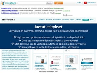 http://www.slideshare.net/
Jaetut esitykset
Esityksellä on suurempi merkitys netissä kuin alkuperäisessä kontekstissa
Esityksen voi upottaa opetuksessa käytettäviin web-palveluihin
 Oma osaaminen muiden nähtäväksi ja arvioitavaksi
 Mahdollisuus saada vertaispalautetta ja oppia muiden esityksistä
 Saan jatkuvasti uutta tietoa seuraamiltani käyttäjiltä
 