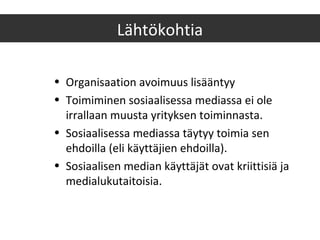 • Organisaation avoimuus lisääntyy
• Toimiminen sosiaalisessa mediassa ei ole
irrallaan muusta yrityksen toiminnasta.
• Sosiaalisessa mediassa täytyy toimia sen
ehdoilla (eli käyttäjien ehdoilla).
• Sosiaalisen median käyttäjät ovat kriittisiä ja
medialukutaitoisia.
Lähtökohtia
 