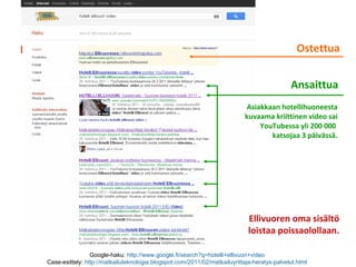 Google-haku: http://www.google.fi/search?q=hotelli+ellivuori+video
Case-esittely: http://matkailuteknologia.blogspot.com/2011/02/matkailuyrittaja-heratys-palvelut.html
Ostettua
Ansaittua
Ellivuoren oma sisältö
loistaa poissaolollaan.
Asiakkaan hotellihuoneesta
kuvaama kriittinen video sai
YouTubessa yli 200 000
katsojaa 3 päivässä.
 