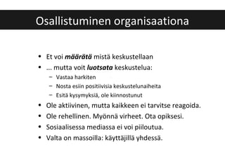 • Et voi määrätä mistä keskustellaan
• ... mutta voit luotsata keskustelua:
– Vastaa harkiten
– Nosta esiin positiivisia keskustelunaiheita
– Esitä kysymyksiä, ole kiinnostunut
• Ole aktiivinen, mutta kaikkeen ei tarvitse reagoida.
• Ole rehellinen. Myönnä virheet. Ota opiksesi.
• Sosiaalisessa mediassa ei voi piiloutua.
• Valta on massoilla: käyttäjillä yhdessä.
Osallistuminen organisaationa
 