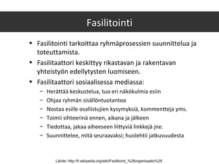 Fasilitointi
• Fasilitointi tarkoittaa ryhmäprosessien suunnittelua ja
toteuttamista.
• Fasilitaattori keskittyy rikastavan ja rakentavan
yhteistyön edellytysten luomiseen.
• Fasilitaattori sosiaalisessa mediassa:
– Herättää keskustelua, tuo eri näkökulmia esiin
– Ohjaa ryhmän sisällöntuotantoa
– Nostaa esille osallistujien kysymyksiä, kommentteja yms.
– Toimii sihteerinä ennen, aikana ja jälkeen
– Tiedottaa, jakaa aiheeseen liittyviä linkkejä jne.
– Suunnittelee, mitä seuraavaksi; huolehtii jatkuvuudesta
Lähde: http://fi.wikipedia.org/wiki/Fasilitointi_%28organisaatio%29
 