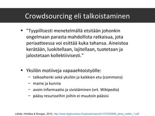 Crowdsourcing eli talkoistaminen
• ”Tyypillisesti menetelmällä etsitään johonkin
ongelmaan parasta mahdollista ratkaisua, jota
periaatteessa voi esittää kuka tahansa. Aineistoa
kerätään, luokitellaan, lajitellaan, tuotetaan ja
jalostetaan kollektiivisesti.”
• Yksilön motiiveja vapaaehtoistyölle:
– talkoohenki sekä yksilön ja kaikkien etu (commons)
– maine ja kunnia
– avoin informaatio ja sivistäminen (vrt. Wikipedia)
– pääsy resursseihin joihin ei muutoin pääsisi
Lähde: Hintikka & Rongas, 2010, http://www.digibusiness.fi/uploads/reports/1272450666_elma_nettiin_1.pdf
 