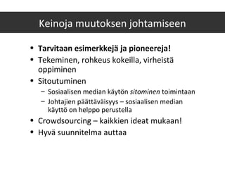 Keinoja muutoksen johtamiseen
• Tarvitaan esimerkkejä ja pioneereja!
• Tekeminen, rohkeus kokeilla, virheistä
oppiminen
• Sitoutuminen
– Sosiaalisen median käytön sitominen toimintaan
– Johtajien päättäväisyys – sosiaalisen median
käyttö on helppo perustella
• Crowdsourcing – kaikkien ideat mukaan!
• Hyvä suunnitelma auttaa
 