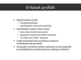 • Organisaatiolla voi olla
– brändättyjä profiileja
– työntekijöiden nimillä olevia profiileja
• Työntekijöille voidaan antaa rooleja
– Kuka vastaa mihinkin kysymyksiin
– Kysymysten ohjaaminen oikealle vastaajalle
– ”En tiedä, otan selvää” -tapaukset
• Lisäksi työntekijät ovat sosiaalisessa mediassa
henkilökohtaisilla profiileilla
• Samassakin sosiaalisen median palvelussa voi olla työprofiili
ja henkilökohtainen profiili (palvelun sääntöjen ehdoilla!)
Erilaiset profiilit
 