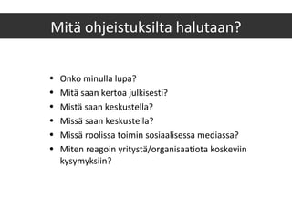 Mitä ohjeistuksilta halutaan?
• Onko minulla lupa?
• Mitä saan kertoa julkisesti?
• Mistä saan keskustella?
• Missä saan keskustella?
• Missä roolissa toimin sosiaalisessa mediassa?
• Miten reagoin yritystä/organisaatiota koskeviin
kysymyksiin?
 