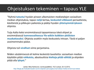 ”Ryhmä tutustui hyvään pinoon ulkomaisten mediatalojen sosiaalisen
median ohjeistuksia, tapasi neljä kertaa, keskusteli vilkkaasti periaatteista,
käsitteistä ja pilkkujen paikoista ja päätyi hyvään yhteisymmärrykseen
ohjeista.
Tuija Aalto keksi ensimmäisessä tapaamisessa iskeä ohjeet jo
ensimmäisessä luonnosvaiheessa Yle-wikiin kaikkien yleläisten
muokattavaksi. Ohjeista avattiin myös keskustelu intraan. Tästä ei paljon
avoimemmaksi pääse.
Ohjeista tuli viralliset viime perjantaina.
Niiden väsäämisessä oli kolme keskeistä tavoitetta: sosiaalisen median
käyttöön pitää rohkaista, absoluuttisia kieltoja pitää välttää ja ohjeiden
pitää olla lyhyet.”
Ohjeistuksen tekeminen – tapaus YLE
Lähde: Mika Rahkonen, toimituspäällikkö, YLE Uutiset, 20.12.2010,
http://blogit.yle.fi/aikaleima/ylen-some-ohjeiden-perusajatus-kannattaa-miettia-ennen-kuin-tekee
 