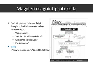 Maggien reagointiprotokolla
• Selkeä kaavio, miten erilaisiin
blogiin tuleviin kommentteihin
tulee reagoida
– Vastataanko?
– Vaatiiko tiedollista oikaisua?
– Otetaanko tarkkailuun?
– Poistetaanko?
• http
://www.scribd.com/doc/31133188/Blogin-kommentointi
 