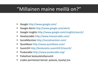 ”Millainen maine meillä on?”
• Google http://www.google.com/
• Google Alerts http://www.google.com/alerts
• Google Insights http://www.google.com/insights/search/
• HowSociable http://www.howsociable.com/
• SocialMention http://socialmention.com/
• Quarkbase http://www.quarkbase.com/
• Suomi24 http://keskustelu.suomi24.fi/search/
• Puskaradio http://www.puskaradio.org/
• Paikalliset keskustelufoorumit
• Lisäksi perinteiset keinot: palaute, kyselyt jne.
 