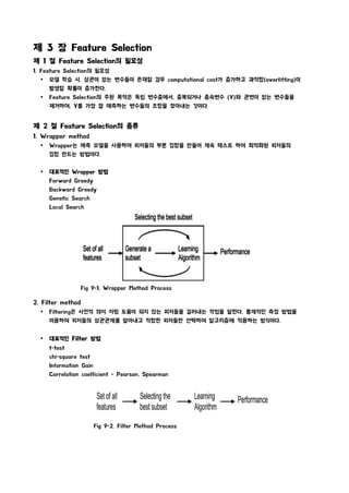 제 3 장 Feature Selection
제 1 절 Feature Selection의 필요성
1. Feature Selection의 필요성
Ÿ 모델 학습 시, 상관이 없는 변수들이 존재할 경우 computational cost가 증가하고 과적합(overfitting)이
발생할 확률이 증가한다.
Ÿ Feature Selection의 주된 목적은 독립 변수중에서, 중복되거나 종속변수 (Y)와 관련이 없는 변수들을
제거하여, Y를 가장 잘 예측하는 변수들의 조합을 찾아내는 것이다
제 2 절 Feature Selection의 종류
1. Wrapper method
Ÿ Wrapper는 예측 모델을 사용하여 피처들의 부분 집합을 만들어 계속 테스트 하여 최적화된 피처들의
집합 만드는 방법이다.
Ÿ 대표적인 Wrapper 방법
Forward Greedy
Backward Greedy
Genetic Search
Local Search
Fig 9-1. Wrapper Method Process
2. Filter method
Ÿ Filtering은 사전적 의미 처럼 도움이 되지 않는 피처들을 걸러내는 작업을 말한다. 통계적인 측정 방법을
이용하여 피처들의 상관관계를 알아내고 적합한 피처들만 선택하여 알고리즘에 적용하는 방식이다.
Ÿ 대표적인 Filter 방법
t-test
chi-square test
Information Gain
Correlation coefficient - Pearson, Spearman
Fig 9-2. Filter Method Process
 