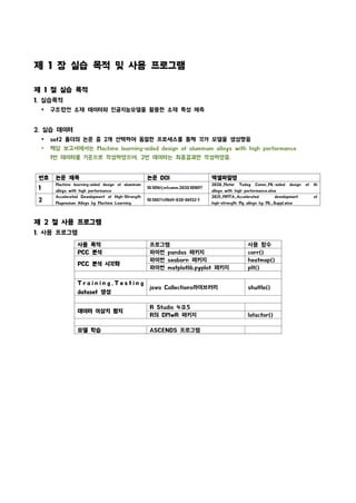 번호 논문 제목 논문 DOI 엑셀파일명
1
Machine learning-aided design of aluminum
alloys with high performance
10.1016/j.mtcomm.2020.101897
2020_Mater Today Comm_ML-aided design of Al
alloys with high performance.xlsx
2
Accelerated Development of High-Strength
Magnesium Alloys by Machine Learning
10.1007/s11661-020-06132-1
2021_MMTA_Accelerated development of
high-strength Mg alloys by ML_Suppl.xlsx
제 1 장 실습 목적 및 사용 프로그램
제 1 절 실습 목적
1. 실습목적
Ÿ 구조�
안전 소재 데이터와 인공지능모델을 활용한 소재 특성 예측
2. 실습 데이터
Ÿ set2 폴더의 논문 중 2개 선택하여 동일한 프로세스를 통해 각가 모델을 생성했음
Ÿ 해당 보고서에서는 Machine learning-aided design of aluminum alloys with high performance
1번 데이터를 기준으로 작성하였으며, 2번 데이터는 최종결과만 작성하였음.
제 2 절 사용 프로그램
1. 사용 프로그램
사용 목적 프로그램 사용 함수
PCC 분석 파이썬 pandas 패키지 corr()
PCC 분석 시각화
파이썬 seaborn 패키지 heatmap()
파이썬 matplotlib.pyplot 패키지 plt()
T r a i n i n g , T e s t i n g
dataset 생성
java Collections라이브러리 shuffle()
데이터 이상치 탐지
R Studio 4.0.5
R의 DMwR 패키지 lofactor()
모델 학습 ASCENDS 프로그램
 