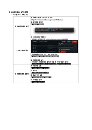 2. ASCENDS 설치 과정
Ÿ 시스템 OS - MAC OS
1. ANACONDA 설치
1. ANACONDA 다운로드 및 설치
https://www.anaconda.com/products/individual
2. 설치확인 명령어
$ conda --version
2. ASCENDS 설치
1. ASCENDS 다운로드
깃허브에서 다운로드 방법 : https://github.com/ornlpmcp/ASCENDS
터미널에서 다운로드 방법 : 아래 명령어 입력
$ git clone https://github.com/ornlpmcp/ASCENDS.git
2. ASCENDS 설치
터미널에서 ASCENDS 폴더로 이동 후 아래 명령어 입력
$ conda env create -f environment.yml --name ascends
3. ASCENDS 명령어
1. 가상환경 실행
$ conda activate acsends
2. 도움말
$ python train.py --help
3. GUI 서버 실행
$ python ascends_server.py
4. 가상환경 종료
$ conda deactivate
 