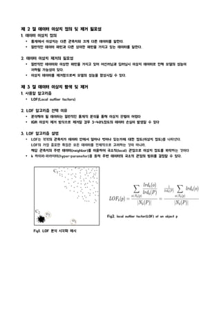 제 2 절 데이터 이상치 정의 및 제거 필요성
1. 데이터 이상치 정의
Ÿ 통계에서 이상치는 다른 관측치와 크게 다른 데이터를 말한다.
Ÿ 일반적인 데이터 패턴과 다른 상이한 패턴을 가지고 있는 데이터를 말한다.
2. 데이터 이상치 제거의 필요성
Ÿ 일반적인 데이터와 이상한 패턴을 가지고 있어 머신러닝과 딥러닝시 이상치 데이터로 인해 모델의 성능이
저하될 가능성이 있다.
Ÿ 이상치 데이터를 제거함으로써 모델의 성능을 향상시킬 수 있다.
제 3 절 데이터 이상치 탐색 및 제거
1. 사용할 알고리즘
Ÿ LOF(Local outlier factors)
2. LOF 알고리즘 선택 이유
Ÿ 분석해야 될 데이터는 일반적인 통계적 분석을 통해 이상치 판별이 어렵다
Ÿ IQR 이상치 제거 방식으로 제거할 경우 3~40%정도의 데이터 손실이 발생할 수 있다
3. LOF 알고리즘 설명
Ÿ LOF는 각각의 관측치가 데이터 안에서 얼마나 벗어나 있는가에 대한 정도(이상치 정도)를 나타낸다.
LOF의 가장 중요한 특징은 모든 데이터를 전체적으로 고려하는 것이 아니라,
해당 관측치의 주변 데이터(neighbor)를 이용하여 국소적(local) 관점으로 이상치 정도를 파악하는 것이다
Ÿ k 하이퍼-파라미터(hyper-parameter)를 통해 주변 데이터의 국소적 관점의 범위를 결정할 수 있다.
Fig1. LOF 분석 시각화 예시
Fig2. local outlier factor(LOF) of an object p
 