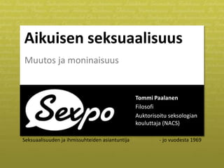 Aikuisen seksuaalisuus
Muutos ja moninaisuus


                                                 Tommi Paalanen
                                                 Filosofi
                                                 Auktorisoitu seksologian
                                                 kouluttaja (NACS)

Seksuaalisuuden ja ihmissuhteiden asiantuntija            - jo vuodesta 1969
 