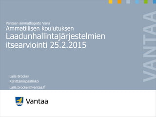 Vantaan ammattiopisto Varia
Ammatillisen koulutuksen
Laadunhallintajärjestelmien
itsearviointi 25.2.2015
Laila Bröcker
Kehittämispäällikkö
Laila.brocker@vantaa.fi
 