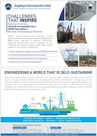 Delivering complete project solutions in the vital areas of power, water, irrigation and agriculture, industrial
projects, railways and social infrastructure. Angelique International Limited has been empowering lives and
steering the path for a better tomorrow. Focussed on building a future that is driven by growth and sustenance, it
has grown into one of the leading EPC companies of India since its inception in 1996. With 350+ technical
manpower, 36+ international offices and in house design engineering capability, Angelique stands committed
towards creating a worldthat’s strong and sustainable.
ENGINEERING A WORLD THAT IS SELF-SUSTAINING
Email: communications@angelique-india.com l Web: www.angelique-india.com
Corporate Office:
Plot No. 12, Sector 125, Noida 201301, India
Tel: +91.120.4193000, Fax: +91.120.4193272 & 74
Regd Office:
104-107 Hemkunt Tower, 1st Floor, 98 Nehru Place
New Delhi 110019, India l Tel: +91.11.26413873-75
ANGELIQUE INTERNATIONAL LIMITED
WE WORK IN: POWER l WATER l IRRIGATION & AGRICULTURE
INDUSTRIAL PROJECTS l RAILWAYS l SOCIAL INFRASTRUCTURE
 