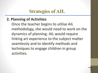Strategies of AIL
2. Planning of Activities
Once the teacher begins to utilise AIL
methodology, she would need to work on the
dynamics of planning. AIL would require
linking art experience to the subject matter
seamlessly and to identify methods and
techniques to engage children in group
activities.
●●●
10
 