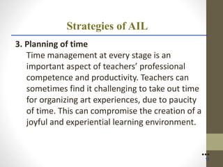 Strategies of AIL
3. Planning of time
Time management at every stage is an
important aspect of teachers’ professional
competence and productivity. Teachers can
sometimes find it challenging to take out time
for organizing art experiences, due to paucity
of time. This can compromise the creation of a
joyful and experiential learning environment.
●●●
11
 