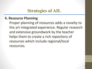 Strategies of AIL
4. Resource Planning
Proper planning of resources adds a novelty to
the art integrated experience. Regular research
and extensive groundwork by the teacher
helps them to create a rich repository of
resources which include regional/local
resources.
12
 