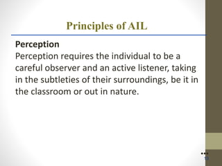 Principles of AIL
Perception
Perception requires the individual to be a
careful observer and an active listener, taking
in the subtleties of their surroundings, be it in
the classroom or out in nature.
●●●
13
 