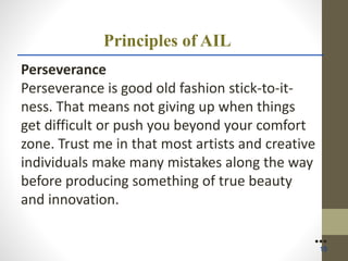 Principles of AIL
Perseverance
Perseverance is good old fashion stick-to-it-
ness. That means not giving up when things
get difficult or push you beyond your comfort
zone. Trust me in that most artists and creative
individuals make many mistakes along the way
before producing something of true beauty
and innovation.
●●●
15
 