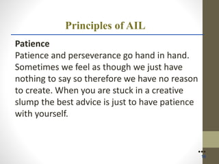 Principles of AIL
Patience
Patience and perseverance go hand in hand.
Sometimes we feel as though we just have
nothing to say so therefore we have no reason
to create. When you are stuck in a creative
slump the best advice is just to have patience
with yourself.
●●●
16
 