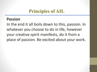 Principles of AIL
Passion
In the end it all boils down to this, passion. In
whatever you choose to do in life, however
your creative spirit manifests, do it from a
place of passion. Be excited about your work.
17
 