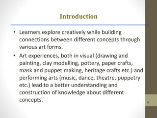 Introduction
• Learners explore creatively while building
connections between different concepts through
various art forms.
• Art experiences, both in visual (drawing and
painting, clay modelling, pottery, paper crafts,
mask and puppet making, heritage crafts etc.) and
performing arts (music, dance, theatre, puppetry
etc.) lead to a better understanding and
construction of knowledge about different
concepts. 4
 