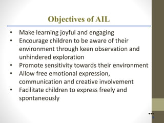 Objectives of AIL
• Make learning joyful and engaging
• Encourage children to be aware of their
environment through keen observation and
unhindered exploration
• Promote sensitivity towards their environment
• Allow free emotional expression,
communication and creative involvement
• Facilitate children to express freely and
spontaneously
●●●
6
 