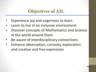 Objectives of AIL
• Experience joy and eagerness to learn
• Learn to live in an inclusive environment
• Discover concepts of Mathematics and Science
in the world around them
• Be aware of interdisciplinary connections
• Enhance observation, curiosity, exploration
and creative and free expression
●●●
7
 