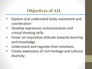 Objectives of AIL
• Explore and understand body movement and
coordination
• Develop expressive communication and
critical thinking skills
• Foster an inquisitive attitude towards learning
and knowledge
• Understand and regulate their emotions
• Create awareness of rich heritage and cultural
diversity
8
 