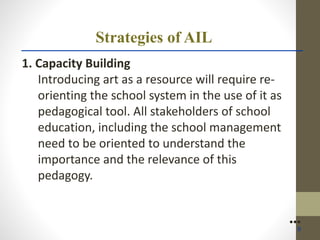 Strategies of AIL
1. Capacity Building
Introducing art as a resource will require re-
orienting the school system in the use of it as
pedagogical tool. All stakeholders of school
education, including the school management
need to be oriented to understand the
importance and the relevance of this
pedagogy.
●●●
9
 