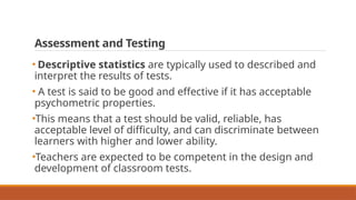 Assessment and Testing
• Descriptive statistics are typically used to described and
interpret the results of tests.
• A test is said to be good and effective if it has acceptable
psychometric properties.
•This means that a test should be valid, reliable, has
acceptable level of difficulty, and can discriminate between
learners with higher and lower ability.
•Teachers are expected to be competent in the design and
development of classroom tests.
 
