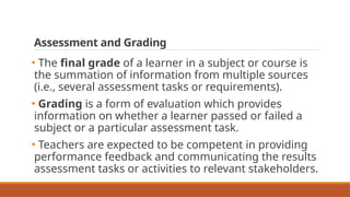 Assessment and Grading
• The final grade of a learner in a subject or course is
the summation of information from multiple sources
(i.e., several assessment tasks or requirements).
• Grading is a form of evaluation which provides
information on whether a learner passed or failed a
subject or a particular assessment task.
• Teachers are expected to be competent in providing
performance feedback and communicating the results
assessment tasks or activities to relevant stakeholders.
 