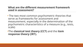 What are the different measurement framework
used in assessment?
• The two most common psychometric theories that
serve as frameworks for assessment and
measurement, especially in the determination of the
psychometric characteristics of a measure (e.g., tests,
scale)
•The classical test theory (CCT) and the item
response theory (IRT).
 