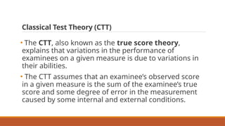 Classical Test Theory (CTT)
• The CTT, also known as the true score theory,
explains that variations in the performance of
examinees on a given measure is due to variations in
their abilities.
• The CTT assumes that an examinee’s observed score
in a given measure is the sum of the examinee’s true
score and some degree of error in the measurement
caused by some internal and external conditions.
 