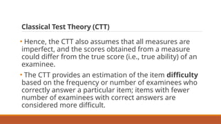 Classical Test Theory (CTT)
• Hence, the CTT also assumes that all measures are
imperfect, and the scores obtained from a measure
could differ from the true score (i.e., true ability) of an
examinee.
• The CTT provides an estimation of the item difficulty
based on the frequency or number of examinees who
correctly answer a particular item; items with fewer
number of examinees with correct answers are
considered more difficult.
 