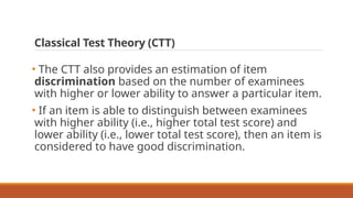 Classical Test Theory (CTT)
• The CTT also provides an estimation of item
discrimination based on the number of examinees
with higher or lower ability to answer a particular item.
• If an item is able to distinguish between examinees
with higher ability (i.e., higher total test score) and
lower ability (i.e., lower total test score), then an item is
considered to have good discrimination.
 