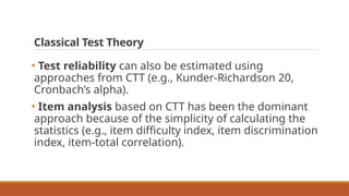 Classical Test Theory
• Test reliability can also be estimated using
approaches from CTT (e.g., Kunder-Richardson 20,
Cronbach’s alpha).
• Item analysis based on CTT has been the dominant
approach because of the simplicity of calculating the
statistics (e.g., item difficulty index, item discrimination
index, item-total correlation).
 