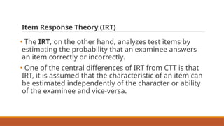 Item Response Theory (IRT)
• The IRT, on the other hand, analyzes test items by
estimating the probability that an examinee answers
an item correctly or incorrectly.
• One of the central differences of IRT from CTT is that
IRT, it is assumed that the characteristic of an item can
be estimated independently of the character or ability
of the examinee and vice-versa.
 