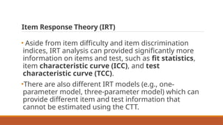 Item Response Theory (IRT)
• Aside from item difficulty and item discrimination
indices, IRT analysis can provided significantly more
information on items and test, such as fit statistics,
item characteristic curve (ICC), and test
characteristic curve (TCC).
•There are also different IRT models (e.g., one-
parameter model, three-parameter model) which can
provide different item and test information that
cannot be estimated using the CTT.
 