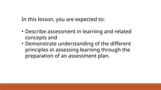 In this lesson, you are expected to:
• Describe assessment in learning and related
concepts and
• Demonstrate understanding of the different
principles in assessing learning through the
preparation of an assessment plan.
 
