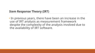 Item Response Theory (IRT)
• In previous years, there have been an increase in the
use of IRT analysis as measurement framework
despite the complexity of the analysis involved due to
the availability of IRT software.
 