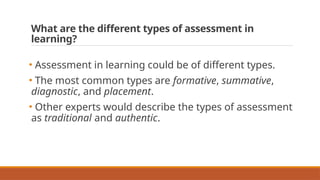 What are the different types of assessment in
learning?
• Assessment in learning could be of different types.
• The most common types are formative, summative,
diagnostic, and placement.
• Other experts would describe the types of assessment
as traditional and authentic.
 