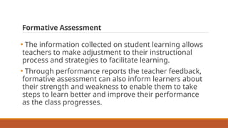 Formative Assessment
• The information collected on student learning allows
teachers to make adjustment to their instructional
process and strategies to facilitate learning.
• Through performance reports the teacher feedback,
formative assessment can also inform learners about
their strength and weakness to enable them to take
steps to learn better and improve their performance
as the class progresses.
 