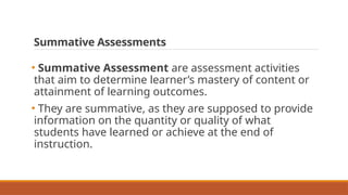 Summative Assessments
• Summative Assessment are assessment activities
that aim to determine learner’s mastery of content or
attainment of learning outcomes.
• They are summative, as they are supposed to provide
information on the quantity or quality of what
students have learned or achieve at the end of
instruction.
 