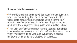 Summative Assessments
• While data from summative assessment are typically
used for evaluating learners’ performance in class,
there data also provide teachers with information
about the effectiveness of their teaching strategies
and how they improve their instruction in the future.
• Through performance reports the teacher feedback
summative assessment can also inform learners about
what they have done well and what they need to
improve on their future classes or subjects.
 