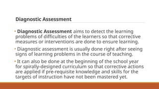 Diagnostic Assessment
• Diagnostic Assessment aims to detect the learning
problems of difficulties of the learners so that corrective
measures or interventions are done to ensure learning.
• Diagnostic assessment is usually done right after seeing
signs of learning problems in the course of teaching.
• It can also be done at the beginning of the school year
for spirally-designed curriculum so that corrective actions
are applied if pre-requisite knowledge and skills for the
targets of instruction have not been mastered yet.
 
