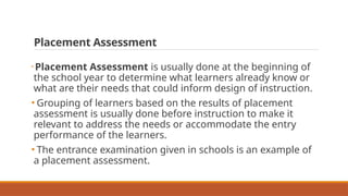 Placement Assessment
• Placement Assessment is usually done at the beginning of
the school year to determine what learners already know or
what are their needs that could inform design of instruction.
• Grouping of learners based on the results of placement
assessment is usually done before instruction to make it
relevant to address the needs or accommodate the entry
performance of the learners.
• The entrance examination given in schools is an example of
a placement assessment.
 